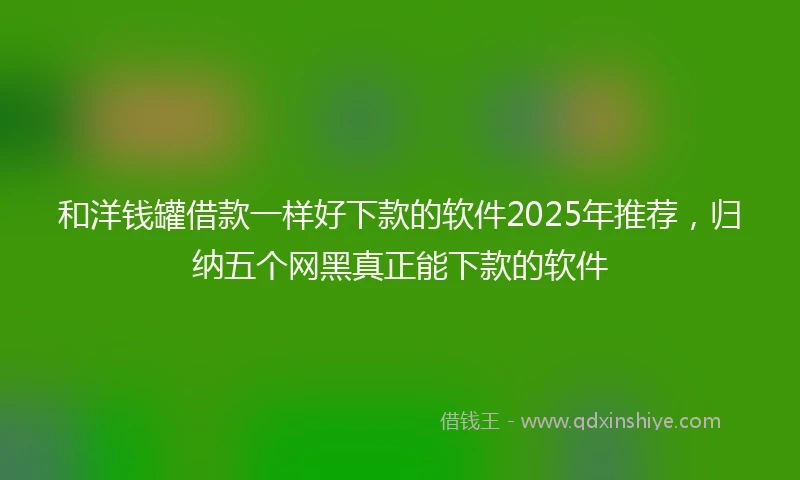 和洋钱罐借款一样好下款的软件2025年推荐，归纳五个网黑真正能下款的软件
