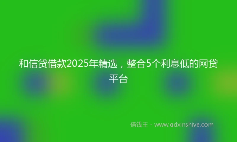和信贷借款2025年精选，整合5个利息低的网贷平台