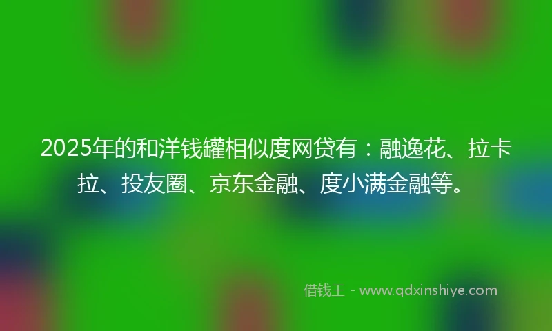 2025年的和洋钱罐相似度网贷有：融逸花、拉卡拉、投友圈、京东金融、度小满金融等。