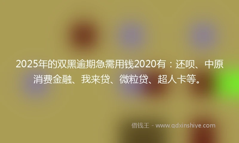2025年的双黑逾期急需用钱2020有：还呗、中原消费金融、我来贷、微粒贷、超人卡等。
