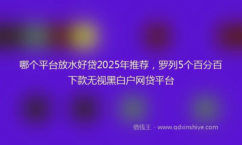 哪个平台放水好贷2025年推荐，罗列5个百分百下款无视黑白户网贷平台