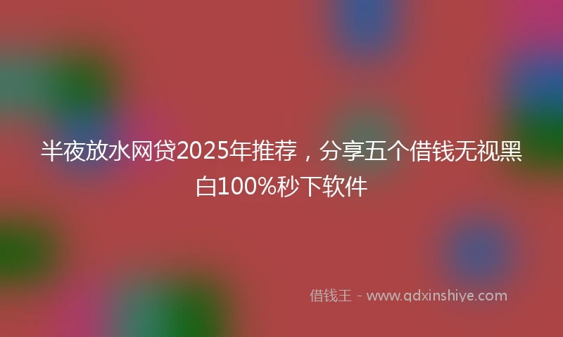 半夜放水网贷2025年推荐，分享五个借钱无视黑白100%秒下软件