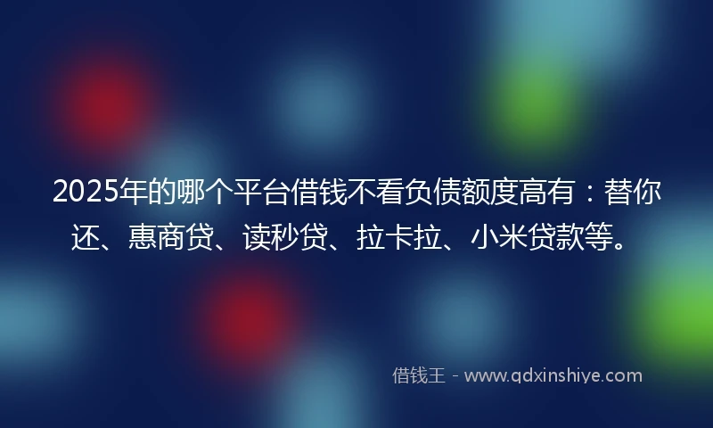 2025年的哪个平台借钱不看负债额度高有：替你还、惠商贷、读秒贷、拉卡拉、小米贷款等。