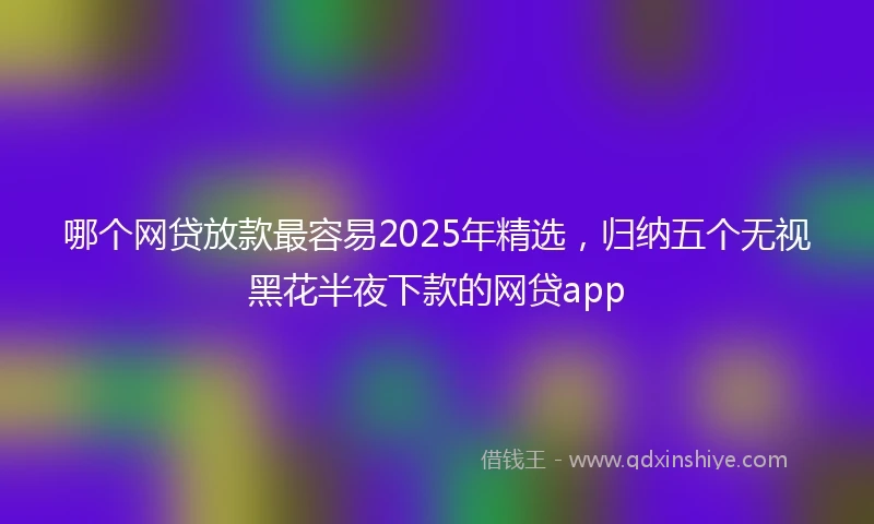 哪个网贷放款最容易2025年精选，归纳五个无视黑花半夜下款的网贷app