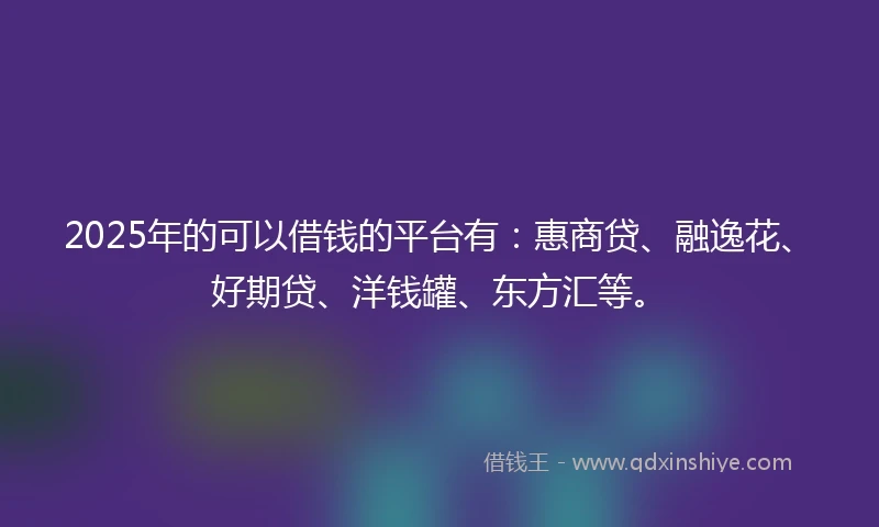 2025年的可以借钱的平台有：惠商贷、融逸花、好期贷、洋钱罐、东方汇等。