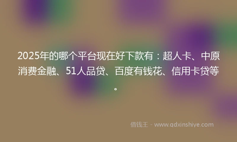 2025年的哪个平台现在好下款有：超人卡、中原消费金融、51人品贷、百度有钱花、信用卡贷等。