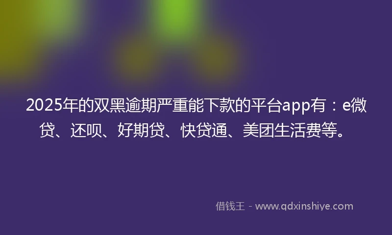 2025年的双黑逾期严重能下款的平台app有：e微贷、还呗、好期贷、快贷通、美团生活费等。