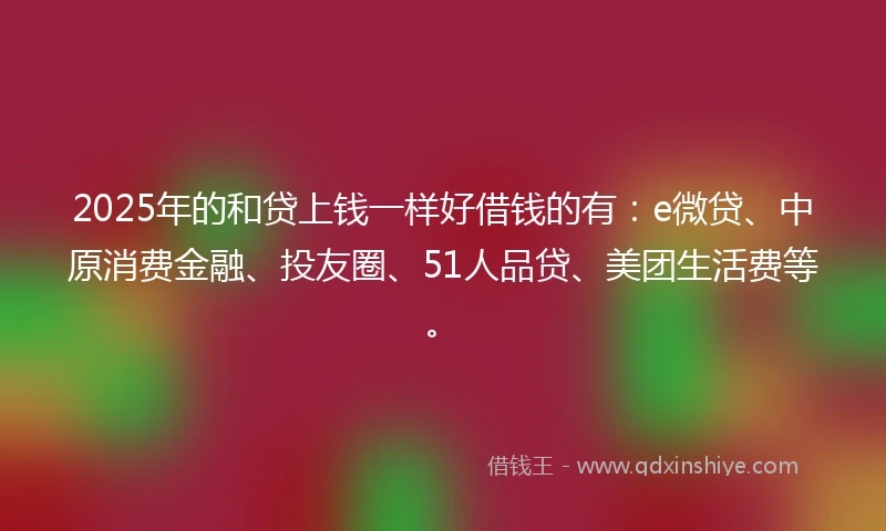2025年的和贷上钱一样好借钱的有：e微贷、中原消费金融、投友圈、51人品贷、美团生活费等。