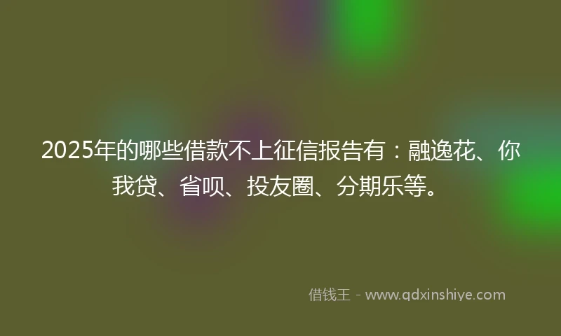 2025年的哪些借款不上征信报告有：融逸花、你我贷、省呗、投友圈、分期乐等。