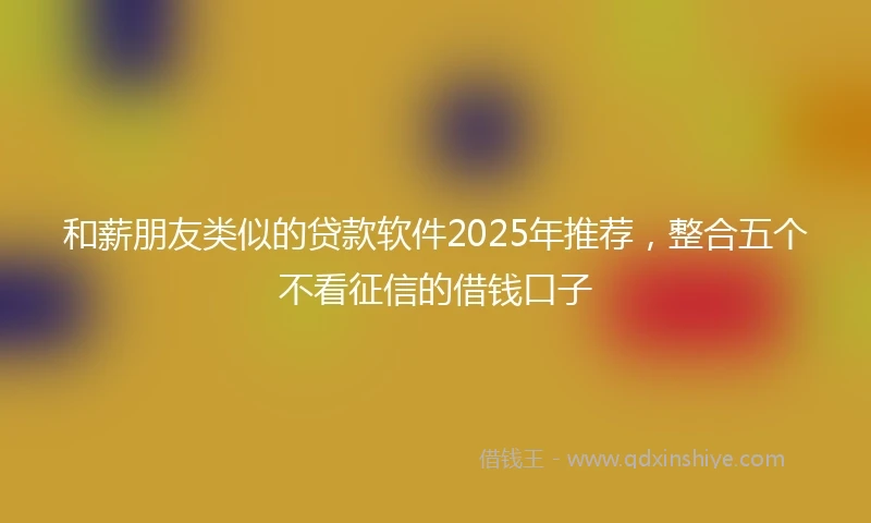 和薪朋友类似的贷款软件2025年推荐，整合五个不看征信的借钱口子