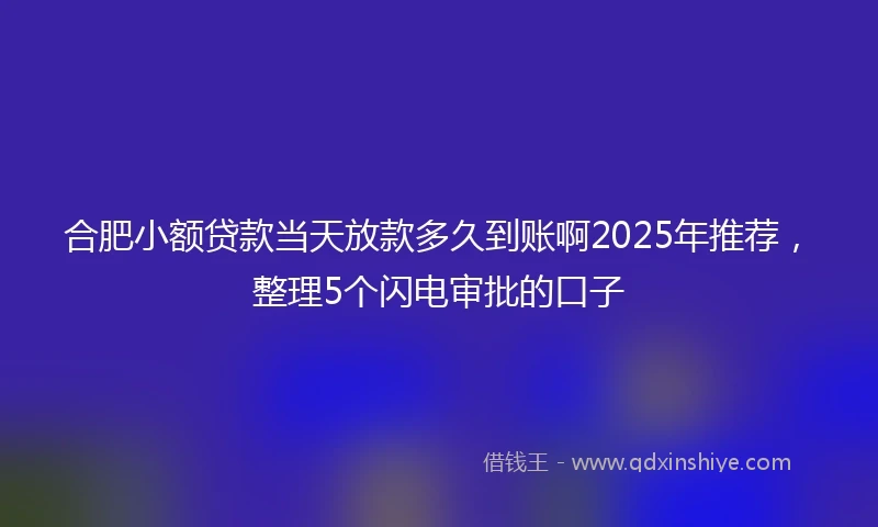 合肥小额贷款当天放款多久到账啊2025年推荐，整理5个闪电审批的口子