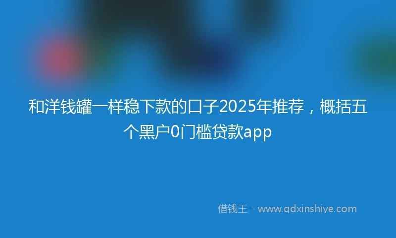 和洋钱罐一样稳下款的口子2025年推荐，概括五个黑户0门槛贷款app