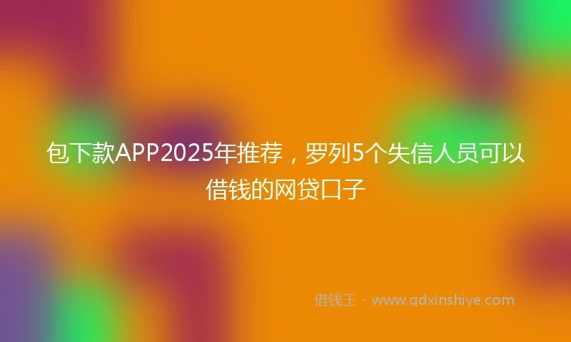 包下款APP2025年推荐，罗列5个失信人员可以借钱的网贷口子