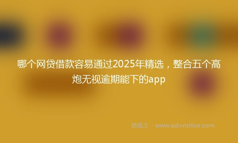 哪个网贷借款容易通过2025年精选,整合五个高炮无视逾期能下的app