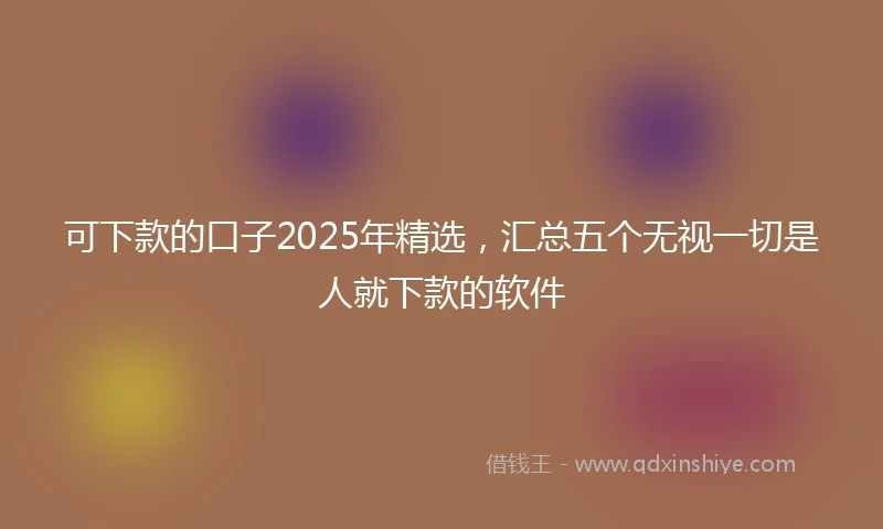 可下款的口子2025年精选，汇总五个无视一切是人就下款的软件