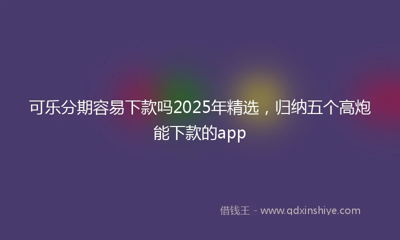 可乐分期容易下款吗2025年精选,归纳五个高炮能下款的app