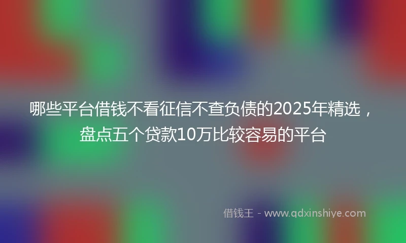 哪些平台借钱不看征信不查负债的2025年精选，盘点五个贷款10万比较容易的平台