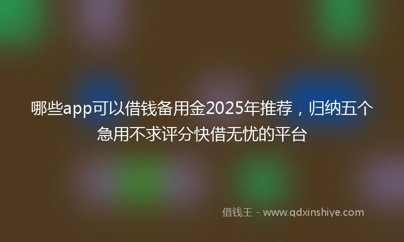 哪些app可以借钱备用金2025年推荐，归纳五个急用不求评分快借无忧的平台