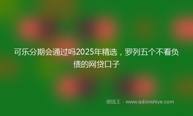 可乐分期会通过吗2025年精选，罗列五个不看负债的网贷口子