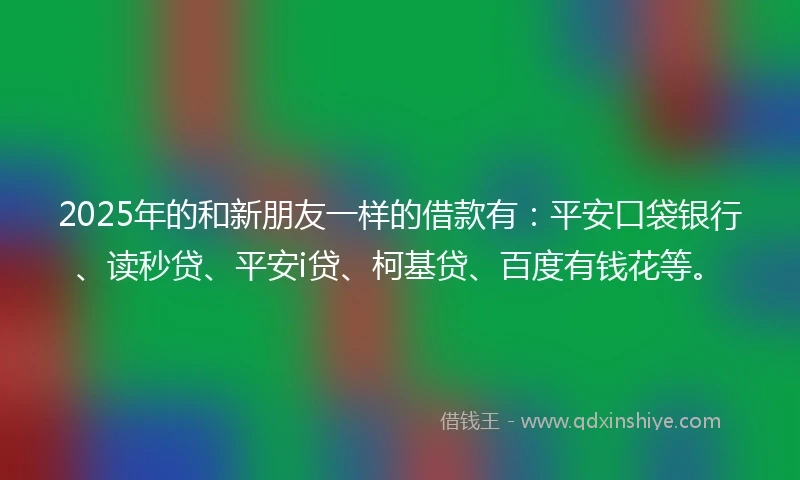 2025年的和新朋友一样的借款有：平安口袋银行、读秒贷、平安i贷、柯基贷、百度有钱花等。