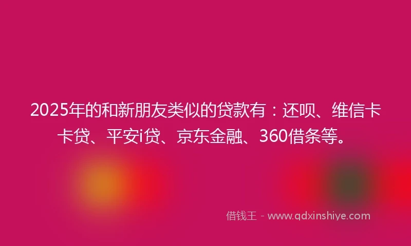 2025年的和新朋友类似的贷款有：还呗、维信卡卡贷、平安i贷、京东金融、360借条等。