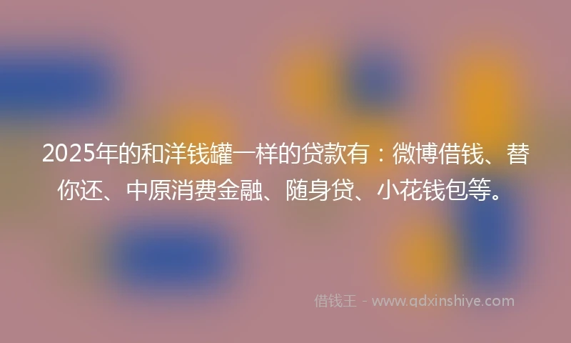 2025年的和洋钱罐一样的贷款有：微博借钱、替你还、中原消费金融、随身贷、小花钱包等。