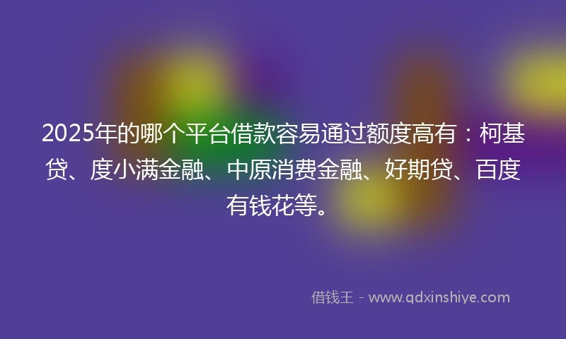 2025年的哪个平台借款容易通过额度高有：柯基贷、度小满金融、中原消费金融、好期贷、百度有钱花等。