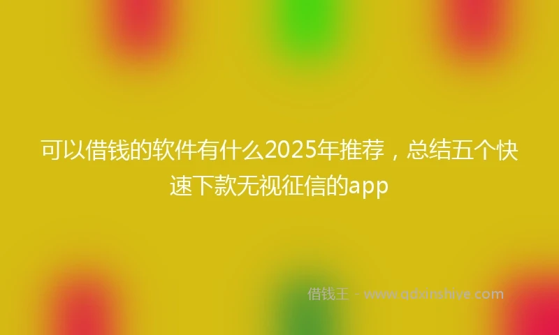 可以借钱的软件有什么2025年推荐，总结五个快速下款无视征信的app