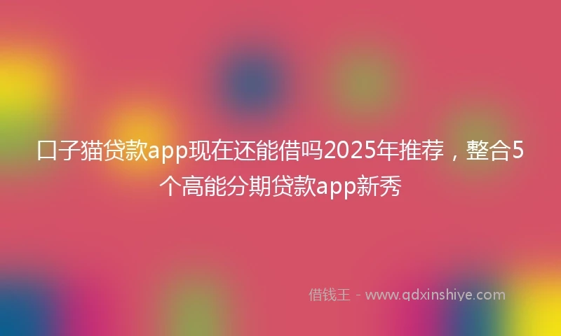 口子猫贷款app现在还能借吗2025年推荐，整合5个高能分期贷款app新秀
