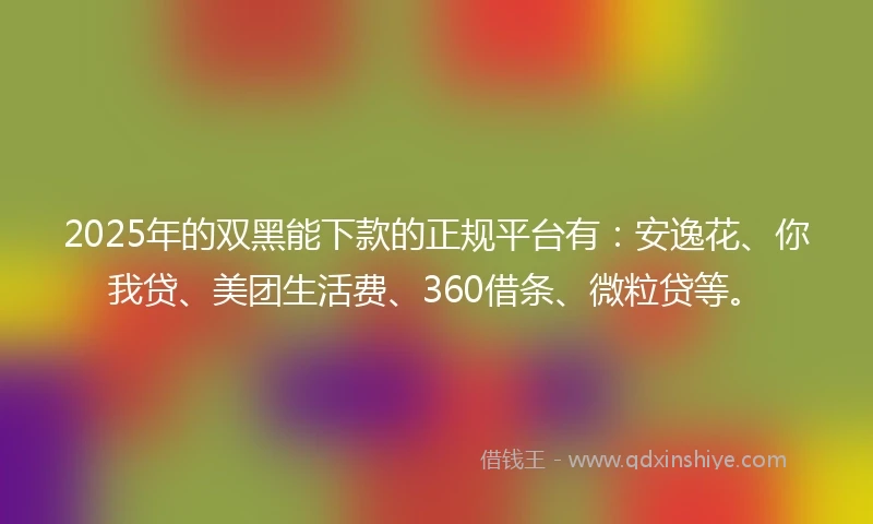 2025年的双黑能下款的正规平台有：安逸花、你我贷、美团生活费、360借条、微粒贷等。