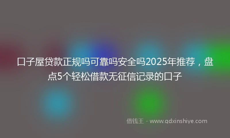 口子屋贷款正规吗可靠吗安全吗2025年推荐,盘点5个轻松借款无征信记录的口子