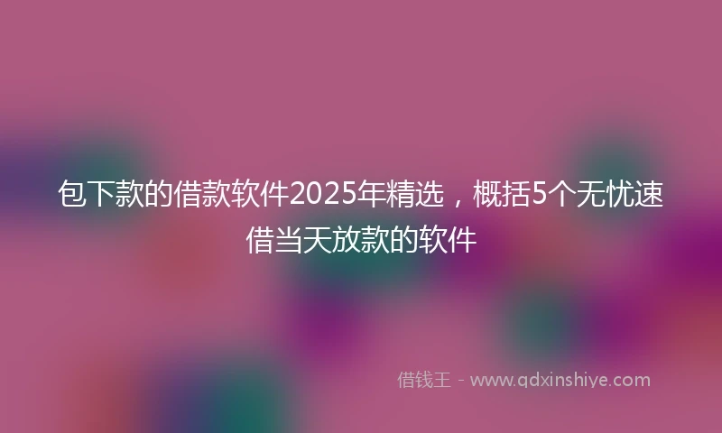 包下款的借款软件2025年精选，概括5个无忧速借当天放款的软件