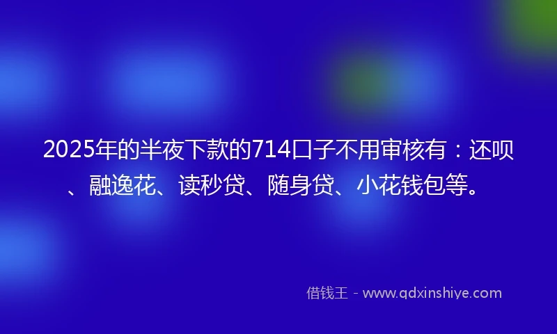 2025年的半夜下款的714口子不用审核有：还呗、融逸花、读秒贷、随身贷、小花钱包等。
