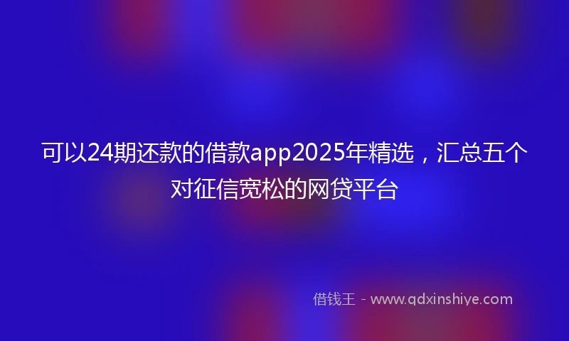 可以24期还款的借款app2025年精选,汇总五个对征信宽松的网贷平台