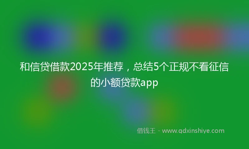 和信贷借款2025年推荐，总结5个正规不看征信的小额贷款app