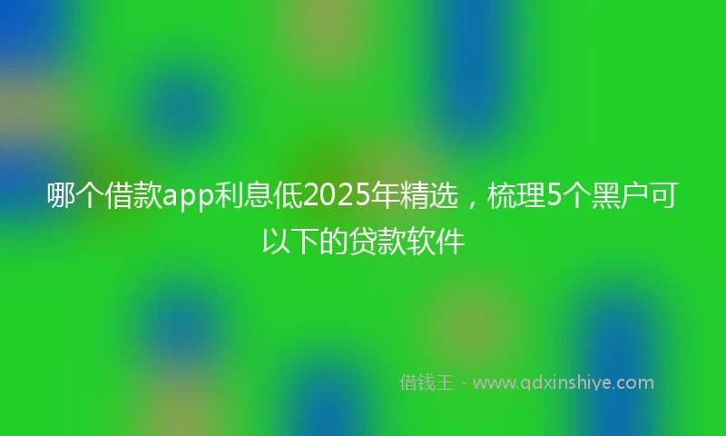 哪个借款app利息低2025年精选，梳理5个黑户可以下的贷款软件