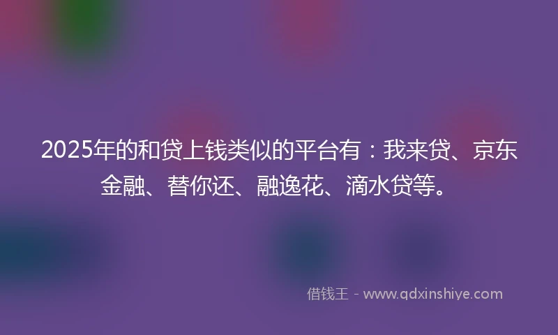 2025年的和贷上钱类似的平台有：我来贷、京东金融、替你还、融逸花、滴水贷等。