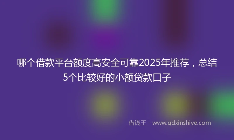 哪个借款平台额度高安全可靠2025年推荐，总结5个比较好的小额贷款口子