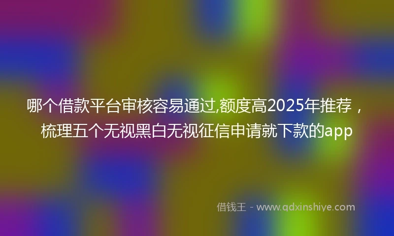 哪个借款平台审核容易通过,额度高2025年推荐，梳理五个无视黑白无视征信申请就下款的app