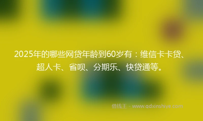 2025年的哪些网贷年龄到60岁有：维信卡卡贷、超人卡、省呗、分期乐、快贷通等。