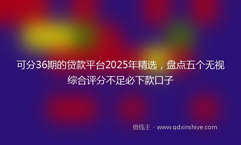 可分36期的贷款平台2025年精选，盘点五个无视综合评分不足必下款口子
