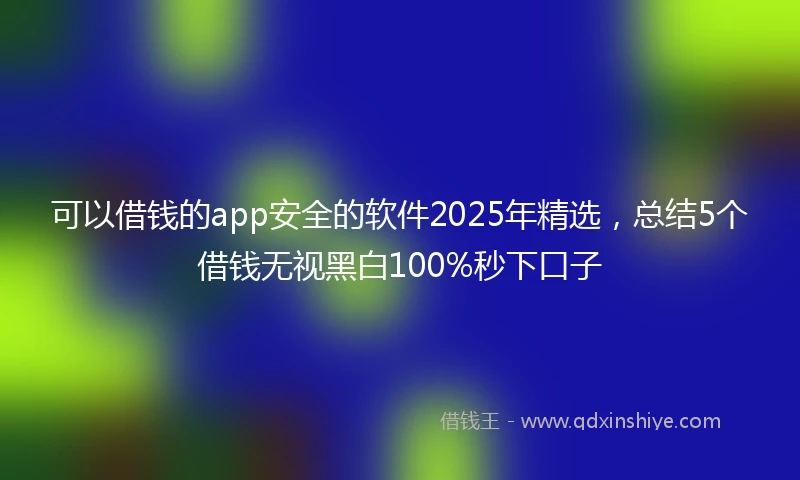 可以借钱的app安全的软件2025年精选，总结5个借钱无视黑白100%秒下口子