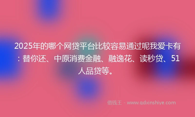 2025年的哪个网贷平台比较容易通过呢我爱卡有：替你还、中原消费金融、融逸花、读秒贷、51人品贷等。