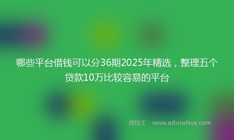 哪些平台借钱可以分36期2025年精选，整理五个贷款10万比较容易的平台