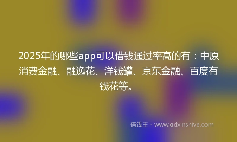 2025年的哪些app可以借钱通过率高的有：中原消费金融、融逸花、洋钱罐、京东金融、百度有钱花等。