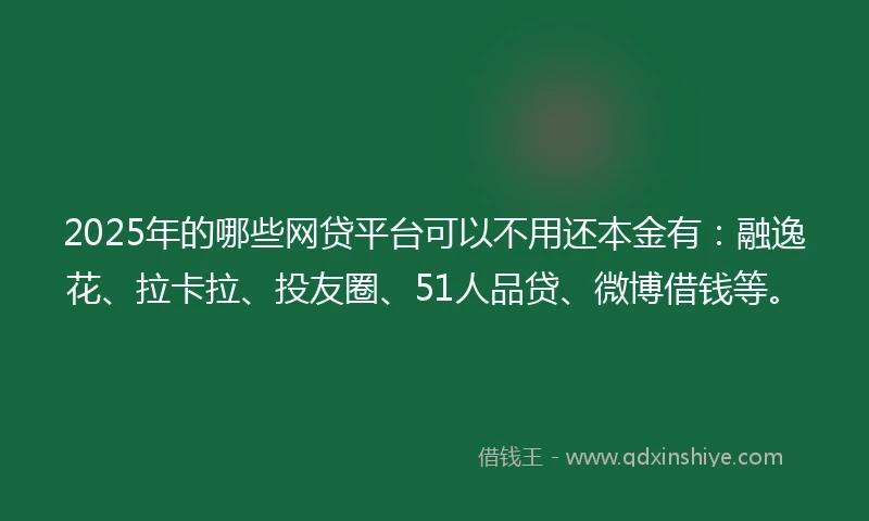 2025年的哪些网贷平台可以不用还本金有：融逸花、拉卡拉、投友圈、51人品贷、微博借钱等。