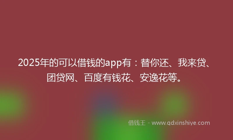 2025年的可以借钱的app有：替你还、我来贷、团贷网、百度有钱花、安逸花等。