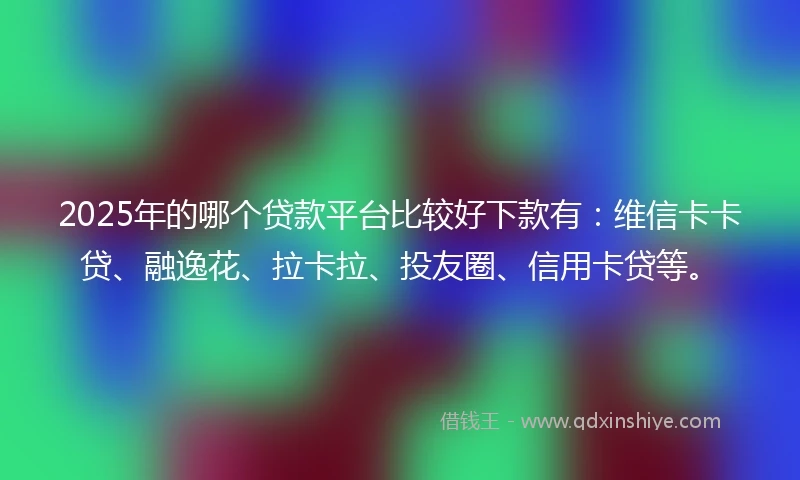 2025年的哪个贷款平台比较好下款有：维信卡卡贷、融逸花、拉卡拉、投友圈、信用卡贷等。