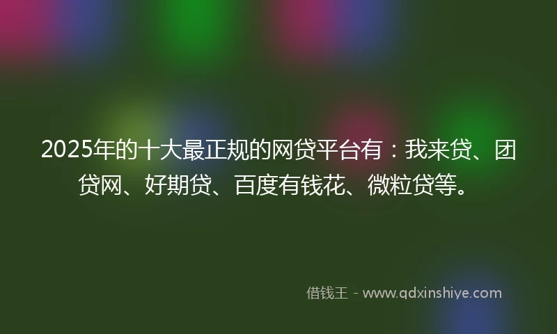 2025年的十大最正规的网贷平台有：我来贷、团贷网、好期贷、百度有钱花、微粒贷等。
