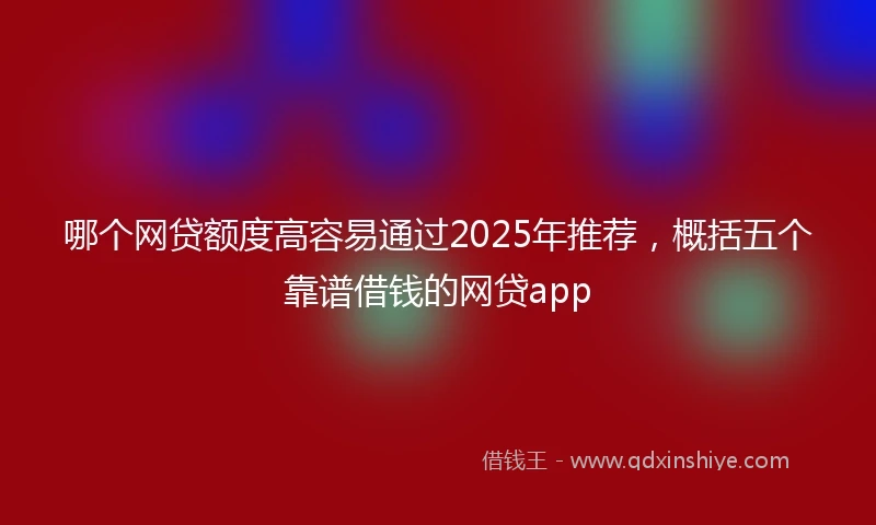 哪个网贷额度高容易通过2025年推荐，概括五个靠谱借钱的网贷app